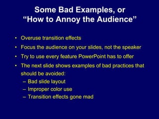 Some Bad Examples, or
   “How to Annoy the Audience”

• Overuse transition effects
• Focus the audience on your slides, not the speaker
• Try to use every feature PowerPoint has to offer
• The next slide shows examples of bad practices that
  should be avoided:
   – Bad slide layout
   – Improper color use
   – Transition effects gone mad
 