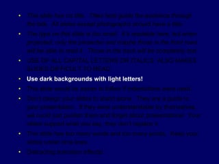 •   This slide has no title. Titles help guide the audience through
    the talk. All slides except photographs should have a title.
•   The type on this slide is too small. It’s readable here, but when
    projected, only the presenter and maybe those in the front rows
    will be able to read it. Those in the back will be completely lost.
•   USE OF ALL CAPITAL LETTERS OR ITALICS ALSO MAKES
    SLIDES DIFFICULT TO READ.
•   Use dark backgrounds with light letters!
•   This slide would be easier to follow if indentations were used.
•   Don’t design your slides to stand alone. They are a guide to
    your presentation. If they were understandable by themselves,
    we could just publish them and forget about presentations! Your
    slides support what you say, they don’t replace it.
•   This slide has too many words and too many points. Keep your
    slides under nine lines.
•   Distracting transition effects!
 