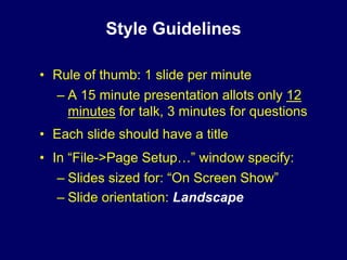 Style Guidelines

• Rule of thumb: 1 slide per minute
  – A 15 minute presentation allots only 12
    minutes for talk, 3 minutes for questions
• Each slide should have a title
• In “File->Page Setup…” window specify:
   – Slides sized for: “On Screen Show”
   – Slide orientation: Landscape
 