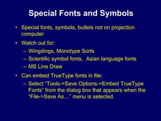 Special Fonts and Symbols
• Special fonts, symbols, bullets not on projection
  computer
• Watch out for:
  – Wingdings, Monotype Sorts
  – Scientific symbol fonts, Asian language fonts
  – MS Line Draw
• Can embed TrueType fonts in file:
   – Select “Tools->Save Options->Embed TrueType
     Fonts” from the dialog box that appears when the
     “File->Save As…” menu is selected.
 