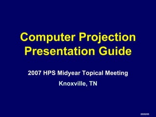 Computer Projection
Presentation Guide
 2007 HPS Midyear Topical Meeting
          Knoxville, TN



                                    05/02/05
 