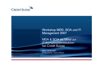 CONFIDENTIAL




                                     IT-
               Workshop MDD, SOA und IT-
               Management 2007

               MDA & SOA als Mittel zur
               IT-Komplexitätsreduktion
               bei Credit Suisse
               Date: 12.04.2007
               Produced by: Tarmo Ploom




                                          Produced by: Name Surname
                                             Date: 03.11.2005 Slide 1
 