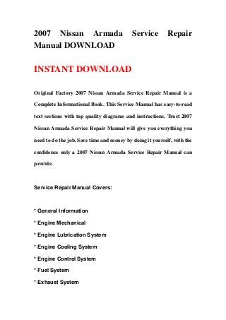 2007 Nissan Armada Service Repair
Manual DOWNLOAD
INSTANT DOWNLOAD
Original Factory 2007 Nissan Armada Service Repair Manual is a
Complete Informational Book. This Service Manual has easy-to-read
text sections with top quality diagrams and instructions. Trust 2007
Nissan Armada Service Repair Manual will give you everything you
need to do the job. Save time and money by doing it yourself, with the
confidence only a 2007 Nissan Armada Service Repair Manual can
provide.
Service Repair Manual Covers:
* General Information
* Engine Mechanical
* Engine Lubrication System
* Engine Cooling System
* Engine Control System
* Fuel System
* Exhaust System
 