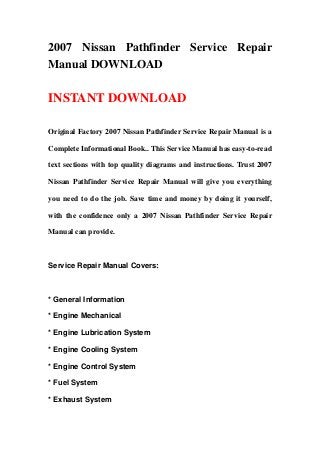 2007 Nissan Pathfinder Service Repair
Manual DOWNLOAD
INSTANT DOWNLOAD
Original Factory 2007 Nissan Pathfinder Service Repair Manual is a
Complete Informational Book.. This Service Manual has easy-to-read
text sections with top quality diagrams and instructions. Trust 2007
Nissan Pathfinder Service Repair Manual will give you everything
you need to do the job. Save time and money by doing it yourself,
with the confidence only a 2007 Nissan Pathfinder Service Repair
Manual can provide.
Service Repair Manual Covers:
* General Information
* Engine Mechanical
* Engine Lubrication System
* Engine Cooling System
* Engine Control System
* Fuel System
* Exhaust System
 