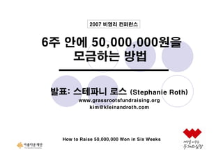 2007 비영리 컨퍼런스

6주 안에 50,000,000원을
모금하는 방법
발표: 스테파니 로스

(Stephanie Roth)

www.grassrootsfundraising.org
kim@kleinandroth.com

How to Raise 50,000,000 Won in Six Weeks

 