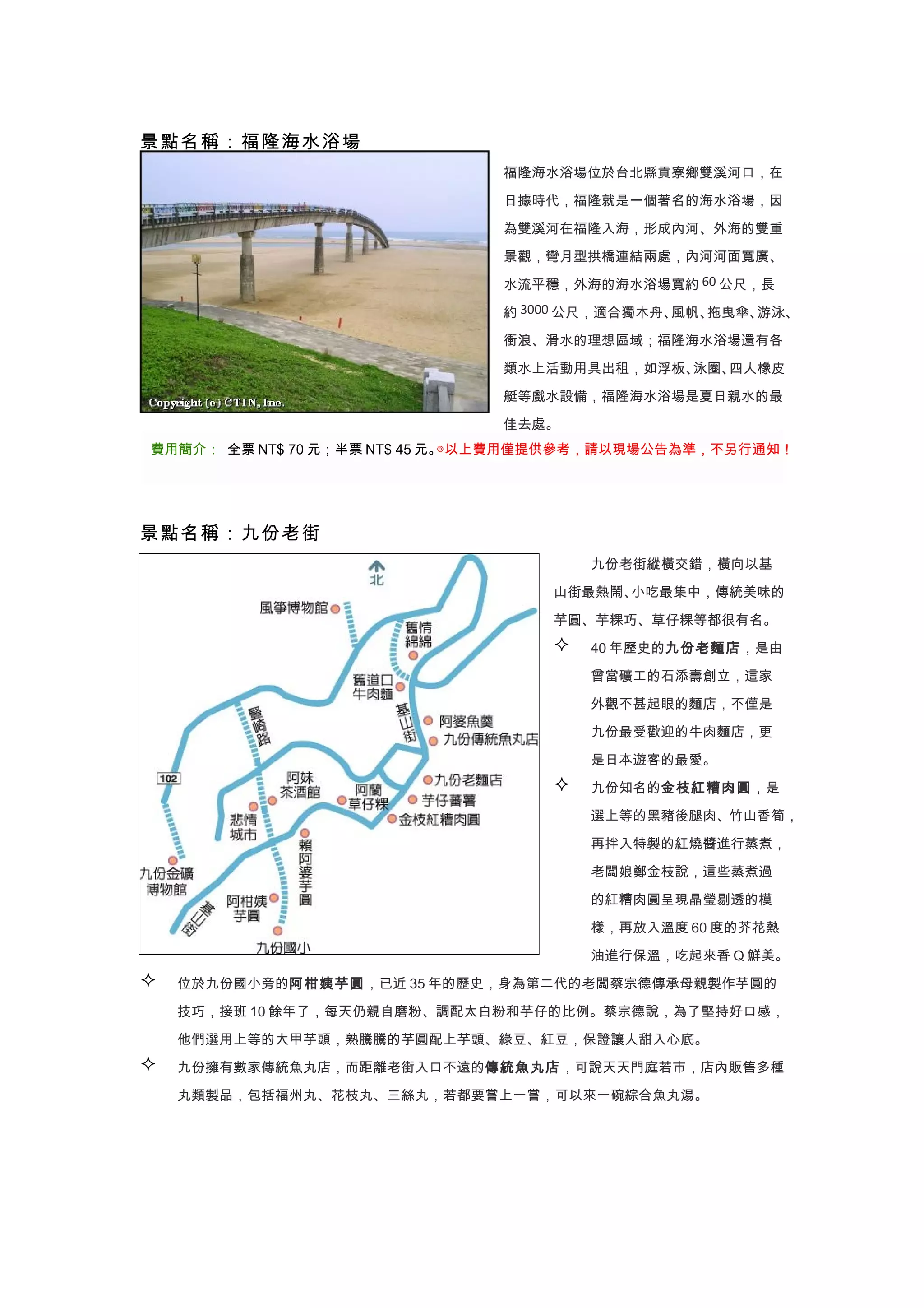 景點名稱：福隆海水浴場
                              福隆海水浴場位於台北縣貢寮鄉雙溪河口，在

                              日據時代，福隆就是一個著名的海水浴場，因

                              為雙溪河在福隆入海，形成內河、外海的雙重

                              景觀，彎月型拱橋連結兩處，內河河面寬廣、

                              水流平穩，外海的海水浴場寬約 60 公尺，長

                              約 3000 公尺，適合獨木舟、風帆、拖曳傘、游泳、

                              衝浪、滑水的理想區域；福隆海水浴場還有各

                              類水上活動用具出租，如浮板、泳圈、四人橡皮

                              艇等戲水設備，福隆海水浴場是夏日親水的最

                              佳去處。
費用簡介： 全票 NT$ 70 元；半票 NT$ 45 元。◎以上費用僅提供參考，請以現場公告為準，不另行通知！




景點名稱：九份老街
                                       九份老街縱橫交錯，橫向以基

                                   山街最熱鬧、小吃最集中，傳統美味的

                                   芋圓、芋粿巧、草仔粿等都很有名。
                                      40 年歷史的九份老麵店，是由

                                       曾當礦工的石添壽創立，這家

                                       外觀不甚起眼的麵店，不僅是

                                       九份最受歡迎的牛肉麵店，更

                                       是日本遊客的最愛。
                                      九份知名的金枝紅糟肉圓，是
                                       選上等的黑豬後腿肉、竹山香筍，

                                       再拌入特製的紅燒醬進行蒸煮，

                                       老闆娘鄭金枝說，這些蒸煮過

                                       的紅糟肉圓呈現晶瑩剔透的模

                                       樣，再放入溫度 60 度的芥花熱

                                       油進行保溫，吃起來香 Q 鮮美。
   位於九份國小旁的阿柑姨芋圓，已近 35 年的歷史，身為第二代的老闆蔡宗德傳承母親製作芋圓的

    技巧，接班 10 餘年了，每天仍親自磨粉、調配太白粉和芋仔的比例。蔡宗德說，為了堅持好口感，

    他們選用上等的大甲芋頭，熟騰騰的芋圓配上芋頭、綠豆、紅豆，保證讓人甜入心底。
   九份擁有數家傳統魚丸店，而距離老街入口不遠的傳統魚丸店，可說天天門庭若市，店內販售多種

    丸類製品，包括福州丸、花枝丸、三絲丸，若都要嘗上一嘗，可以來一碗綜合魚丸湯。
 