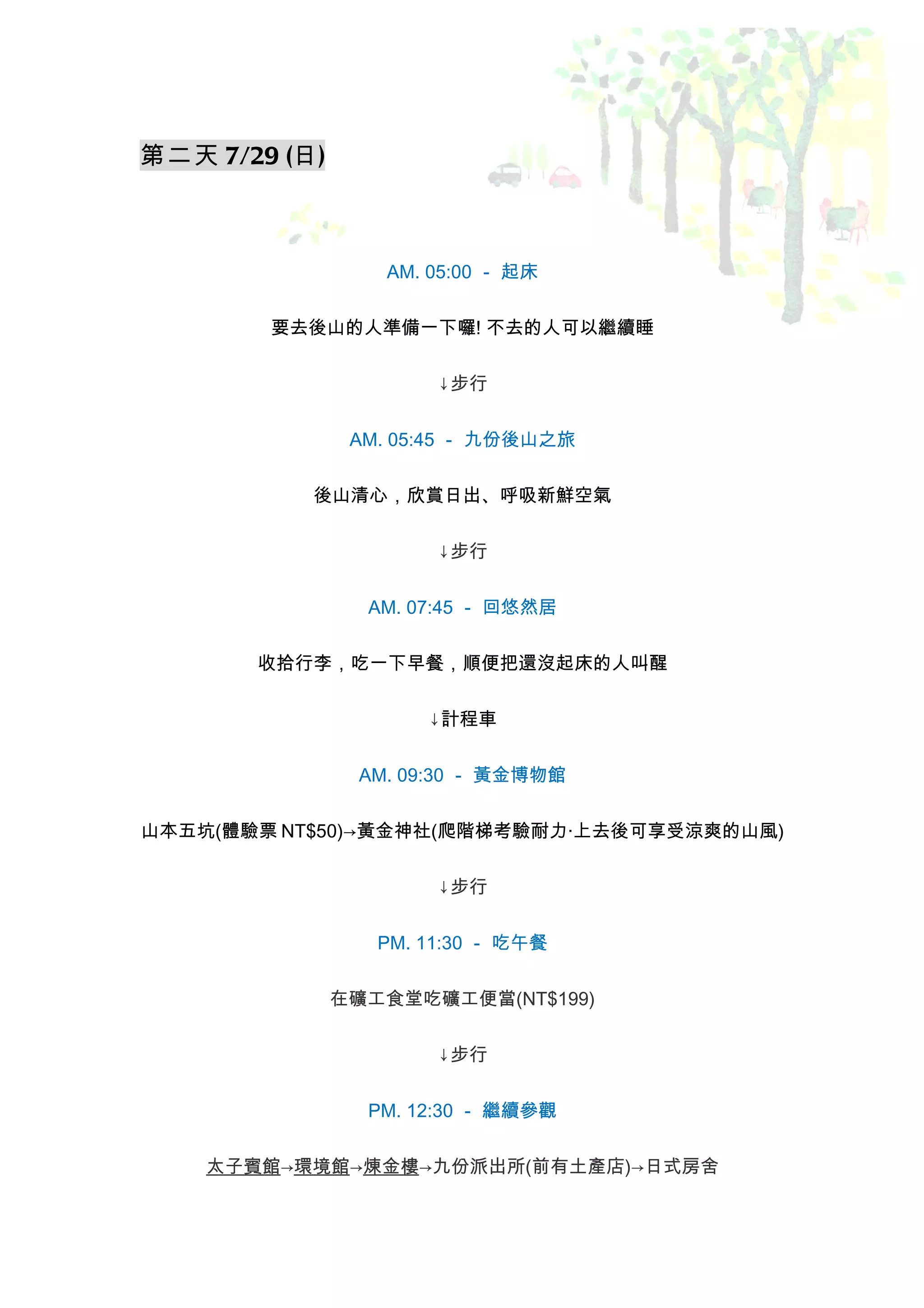 第二天 7/29 (日)



                  AM. 05:00 － 起床


        要去後山的人準備一下囉! 不去的人可以繼續睡


                       ↓步行


                AM. 05:45 － 九份後山之旅


           後山清心，欣賞日出、呼吸新鮮空氣


                       ↓步行


                 AM. 07:45 － 回悠然居


       收拾行李，吃一下早餐，順便把還沒起床的人叫醒


                      ↓計程車


                AM. 09:30 － 黃金博物館


山本五坑(體驗票 NT$50)→黃金神社(爬階梯考驗耐力‧上去後可享受涼爽的山風)


                       ↓步行


                  PM. 11:30 － 吃午餐


               在礦工食堂吃礦工便當(NT$199)


                       ↓步行


                 PM. 12:30 － 繼續參觀


    太子賓館→環境館→煉金樓→九份派出所(前有土產店)→日式房舍
 