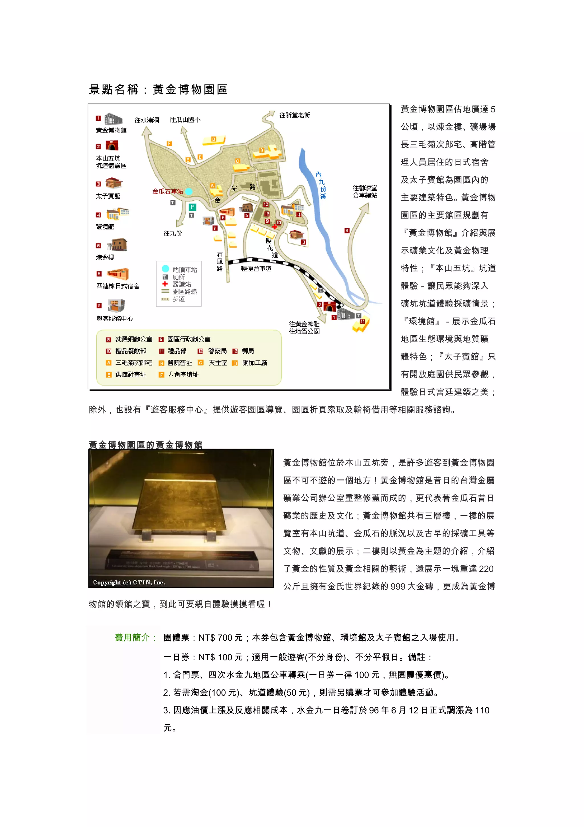 景點名稱：黃金博物園區
                                          黃金博物園區佔地廣達 5

                                          公頃，以煉金樓、礦場場

                                          長三毛菊次郎宅、高階管

                                          理人員居住的日式宿舍

                                          及太子賓館為園區內的

                                          主要建築特色。黃金博物

                                          園區的主要館區規劃有

                                          『黃金博物館』介紹與展

                                          示礦業文化及黃金物理

                                          特性；『本山五坑』坑道

                                          體驗－讓民眾能夠深入

                                          礦坑坑道體驗採礦情景；

                                          『環境館』－展示金瓜石

                                          地區生態環境與地質礦

                                          體特色；『太子賓館』只

                                          有開放庭園供民眾參觀，

                                          體驗日式宮廷建築之美；

除外，也設有『遊客服務中心』提供遊客園區導覽、園區折頁索取及輪椅借用等相關服務諮詢。



黃金博物園區的黃金博物館

                         黃金博物館位於本山五坑旁，是許多遊客到黃金博物園

                         區不可不遊的一個地方！黃金博物館是昔日的台灣金屬

                         礦業公司辦公室重整修蓋而成的，更代表著金瓜石昔日
                         礦業的歷史及文化；黃金博物館共有三層樓，一樓的展

                         覽室有本山坑道、金瓜石的脈況以及古早的採礦工具等

                         文物、文獻的展示；二樓則以黃金為主題的介紹，介紹

                         了黃金的性質及黃金相關的藝術，還展示一塊重達 220

                         公斤且擁有金氏世界紀錄的 999 大金磚，更成為黃金博

物館的鎮館之寶，到此可要親自體驗摸摸看喔！


  費用簡介： 團體票：NT$ 700 元；本券包含黃金博物館、環境館及太子賓館之入場使用。

        一日券：NT$ 100 元；適用一般遊客(不分身份)、不分平假日。備註：

        1. 含門票、四次水金九地區公車轉乘(一日券一律 100 元，無團體優惠價)。

        2. 若需淘金(100 元)、坑道體驗(50 元)，則需另購票才可參加體驗活動。

        3. 因應油價上漲及反應相關成本，水金九一日卷訂於 96 年 6 月 12 日正式調漲為 110

        元。
 