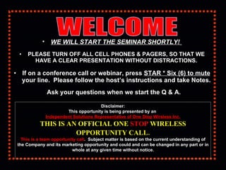 [object Object],[object Object],[object Object],[object Object],WELCOME  Disclaimer: This opportunity is being presented by an  Independent Solutions Representative of One Stop Wireless Inc. THIS IS AN OFFICIAL ONE  STOP  WIRELESS OPPORTUNITY CALL.   This is a team opportunity call .  Subject matter is based on the current understanding of the Company and its marketing opportunity and could and can be changed in any part or in whole at any given time without notice. 