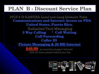 PLAN  B - Discount Service Plan PICK 2 UNLIMITED Local and Long Distance Voice   Communications and Internet Access on PDA United States, Puerto Rico. Unlimited Text Messaging 3 Way Calling  *  Call Waiting Call Forwarding Caller ID  Picture Messaging & 20 MB Internet $49.99   on America Largest Network  with all those people behind you too 