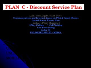 Unlimited Text & Picture Messaging Unlimited Internet On The Phone & PC Unlimited Night & Weekend Minutes Unlimited Mobile To Mobile (with t-mobile All For Only $89.99 PLAN  C - Discount Service Plan Local and Long Distance Voice   Communications and Internet Access on PDA & Smart Phones United States, Puerto Rico. Unlimited Text Messaging 3 Way Calling  *  Call Waiting Call Forwarding Caller ID  UNLIMITED MULTI – MEDIA  