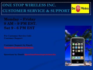 ONE STOP WIRELESS INC. CUSTOMER SERVICE & SUPPORT Monday – Friday  9 AM – 9 PM EST.  Sat 9 - 6 PM EST For Customer Service Call: Customer Support  Customer Support by Email: [email_address]   Questions by Email:   Questions@onestopwireless.biz  . 
