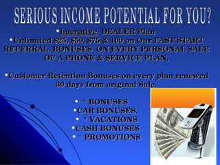 Lucrative   DEALER Plan  Unlimited $25, $50, $75 & 100 on Our FAST START REFERRAL. BONUSES  ON EVERY PERSONAL SALE OF A PHONE & SERVICE PLAN. Customer Retention Bonuses on every plan renewed 30 days from original Sale. * BONUSES  CAR BONUSES.  * VACATIONS CASH BONUSES  *  PROMOTIONS SERIOUS INCOME POTENTIAL FOR YOU? 