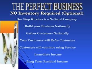 NO Inventory Required (Optional)   One Stop Wireless is a National Company  Build your Business Nationally Gather Customers Nationally Your Customers will Refer Customers Customers will continue using Service Immediate Income Long Term Residual Income THE PERFECT BUSINESS 
