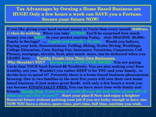                Tax Advantages by Owning a Home Based Business are HUGE! Only a few hours a week can SAVE you a Fortune.  Secure your future NOW!               If you like giving your hard earned money to Uncle Sam every month  ($400/mo. +) then do nothing.   When you take  ACTION  You'll be surprised how much money you can  KEEP  in your pocket starting Today.  Just IMAGINE  $5,000+ Yearly in Savings?  ….  Legally and morally - No joke.  Would you believe, Paying your kids, Entertainment, Golfing, Skiing, Scuba Diving, Weddings, College Education, Cars, Eating Out, Insurance, Vacations, Computers, Cell Phones, mortgage, electric, heat, plus much  more, can be deducted when you LEARN  how.  Wealthy People Own Their Own Businesses.   Why Shouldn’t YOU?  Having a job (JUST OVER BROKE)  You are paying Uncle Sam YOUR hard Earned $$ Needlessly. You are also making your Boss wealthy, not you.  Wouldn't you rather KEEP it for YOU and your family,  to decide how to spend it?  Presently there is a home based business phenomenon brewing. One in two families in the next five years will own their own home based business, It just makes great $en$e  with only a few hours a week you  can become  FINANCIALLY FREE.  You can have more time with family and friends.  Decide Now , if you want to work all your life and retire on just 40% of what you can't live on now?? ..  Start your plan B Now and enjoy a brighter financial future without quitting your job if you are lucky enough to have one. NOW YOU have a choice, spare time, part time, full time, anytime you wish. 