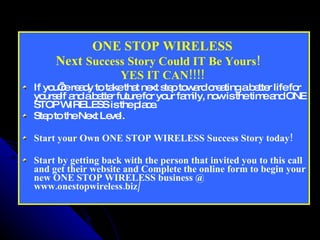 ONE STOP WIRELESS  Next  Success Story Could IT Be Yours!     YES IT CAN!!!!  If you’re ready to take that next step toward creating a better life for yourself and a better future for your family, now is the time and ONE STOP WIRELESS is the place.  Step to the Next Level. Start your Own ONE STOP WIRELESS Success Story today!  Start by getting back with the person that invited you to this call and get their website and Complete the online form to begin your new ONE STOP WIRELESS business @ www.onestopwireless.biz/ 