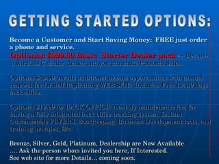 Become a Customer and Start Saving Money:  FREE just order  a phone and service. Optional: $999.00 Basic  Starter Dealer pack  - -- Become a wireless Cellular  dealer and you can make Personal Sales. Optional $49.99: Avails additional income opportunities   with annual renewal fee for Self Replicating WEB SITE  Includes  Free 1st 30 days back-office. Optional $19.99 for BACK OFFICE: monthly maintenance fee, for having a fully integrated back office tracking system, Instant Customizable FLYERS, Bookkeeping, Business Development tools, and training modules, Etc. Bronze, Silver, Gold, Platinum, Dealership are Now Available … . Ask the person whom invited you here, If Interested.  See web site for more Details… coming soon. GETTING STARTED OPTIONS: 