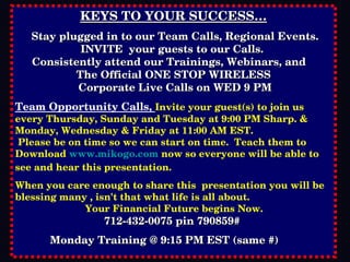 KEYS TO YOUR SUCCESS… Stay plugged in to our Team Calls, Regional Events. INVITE  your guests to our Calls.  Consistently attend our Trainings, Webinars, and  The Official ONE STOP WIRELESS Corporate Live Calls on WED 9 PM Team Opportunity Calls,  Invite your guest(s) to join us every Thursday, Sunday and Tuesday at 9:00 PM Sharp. & Monday, Wednesday & Friday at 11:00 AM EST.  Please be on time so we can start on time.  Teach them to Download  www.mikogo.com  now so everyone will be able to see and hear this presentation. When you care enough to share this  presentation you will be blessing many , isn't that what life is all about. Your Financial Future begins Now. 712-432-0075 pin 790859#  Monday Training @ 9:15 PM EST (same #)   