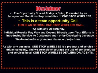 The Opportunity Shared Today is Being   Presented by an  Independent Solutions Representative of ONE STOP WIRELESS.  This is a team opportunity Call.  THIS IS AN OFFICIAL ONE STOP WIRELESS CALL. As with any Opportunity, Individual Results May Vary and Depend Directly upon Your Efforts in Introducing Service  to Customers and - or by Developing Leverage.  We do not make any income claims or projections.  As with any business, ONE STOP WIRELESS is a product and service – driven company, and we strongly encourage the use of our products and services by all ONE STOP WIRELESS DEALERS OR AGENTS. Disclaimer 
