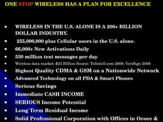 ONE  STOP  WIRELESS HAS A PLAN FOR EXCELLENCE  WIRELESS IN THE U.S. ALONE IS A 200+ BILLION DOLLAR INDUSTRY. 255,000,000 plus Cellular users in the U.S. alone. 66,000+ New Activations Daily  530 million text messages per day  Wireless data market: $24 Billion Source: Telintell.com 2008; VeriSign 2008 Highest  Quality CDMA & GSM on a Nationwide Network Advanced Technology on all PDA & Smart Phones Serious Savings Immediate CASH INCOME SERIOUS Income Potential Long Term Residual Income  Solid Professional Corporation with Offices in Ocoee & Chattanooga, Tennessee  