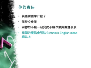 你的責任 英語課該帶什麼 ? 準時交作業 和你的小組一起完成小組作業與團體表演 相關的資訊會張貼在 Annie’s English class 網站上 