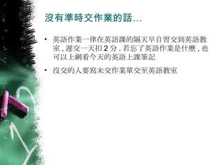 沒有準時交作業的話… 英語作業一律在英語課的隔天早自習交到英語教室 , 遲交一天扣 2 分 . 若忘了英語作業是什麼 , 也可以上網看今天的英語上課筆記 沒交的人要寫未交作業單交至英語教室 