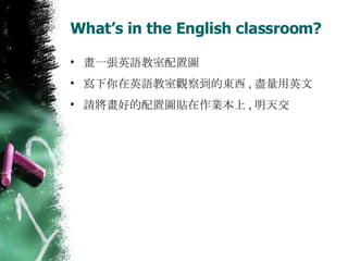 What’s in the English classroom? 畫一張英語教室配置圖 寫下你在英語教室觀察到的東西 , 盡量用英文 請將畫好的配置圖貼在作業本上 , 明天交 