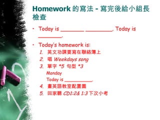 Homework 的寫法 - 寫完後給小組長檢查 Today is _______ ________. Today is _______. Today’s homework is: 英文功課要寫在聯絡簿上 唱 Weekdays song 單字 *5  句型 *3 Monday  Today is __________.  畫英語教室配置圖 回家聽 CD1:2& 1:3 下次小考 