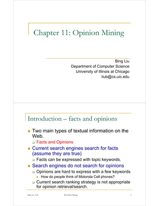 Chapter 11: Opinion Mining


                                                                Bing Liu
                                    Department of Computer Science
                                      University of Illinois at Chicago
                                                       liub@cs.uic.edu




Introduction – facts and opinions
     Two main types of textual information on the
     Web.
          Facts and Opinions
     Current search engines search for facts
     (assume they are true)
          Facts can be expressed with topic keywords.
     Search engines do not search for opinions
          Opinions are hard to express with a few keywords
                How do people think of Motorola Cell phones?
          Current search ranking strategy is not appropriate
          for opinion retrieval/search.
Bing Liu, UIC                Web Data Mining                               2
 