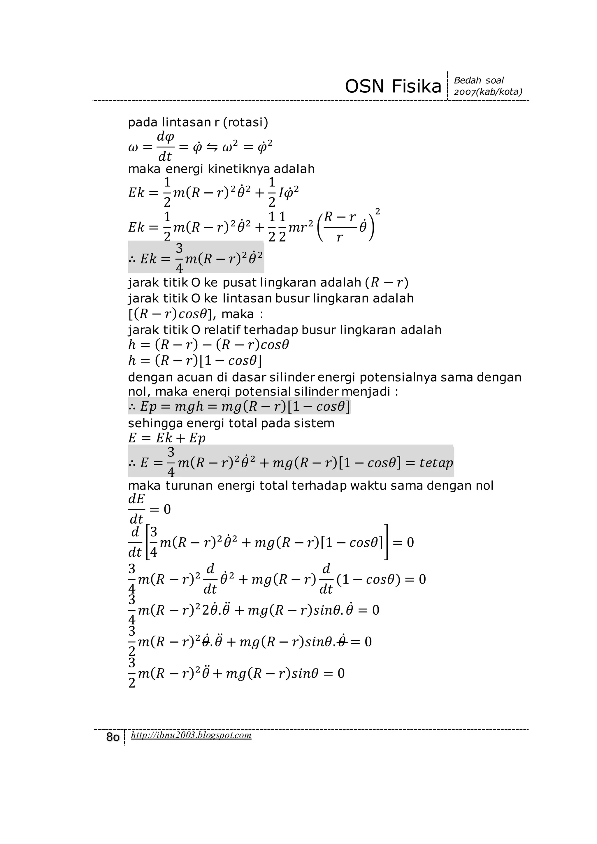 OSN Fisika Bedah soal
2007(kab/kota)
80 http://ibnu2003.blogspot.com
pada lintasan r (rotasi)
𝜔 =
𝑑𝜑
𝑑𝑡
= 𝜑̇ ⇋ 𝜔2
= 𝜑̇2
maka energi kinetiknya adalah
𝐸𝑘 =
1
2
𝑚( 𝑅 − 𝑟)2
𝜃̇2
+
1
2
𝐼𝜑̇2
𝐸𝑘 =
1
2
𝑚( 𝑅 − 𝑟)2
𝜃̇2
+
1
2
1
2
𝑚𝑟2
(
𝑅 − 𝑟
𝑟
𝜃̇)
2
∴ 𝐸𝑘 =
3
4
𝑚( 𝑅 − 𝑟)2
𝜃̇2
jarak titik O ke pusat lingkaran adalah ( 𝑅 − 𝑟)
jarak titik O ke lintasan busur lingkaran adalah
[( 𝑅 − 𝑟) 𝑐𝑜𝑠𝜃], maka :
jarak titik O relatif terhadap busur lingkaran adalah
ℎ = ( 𝑅 − 𝑟) − ( 𝑅 − 𝑟) 𝑐𝑜𝑠𝜃
ℎ = ( 𝑅 − 𝑟)[1 − 𝑐𝑜𝑠𝜃]
dengan acuan di dasar silinder energi potensialnya sama dengan
nol, maka energi potensial silinder menjadi :
∴ 𝐸𝑝 = 𝑚𝑔ℎ = 𝑚𝑔( 𝑅 − 𝑟)[1 − 𝑐𝑜𝑠𝜃]
sehingga energi total pada sistem
𝐸 = 𝐸𝑘 + 𝐸𝑝
∴ 𝐸 =
3
4
𝑚( 𝑅 − 𝑟)2
𝜃̇2
+ 𝑚𝑔( 𝑅 − 𝑟)[1 − 𝑐𝑜𝑠𝜃] = 𝑡𝑒𝑡𝑎𝑝
maka turunan energi total terhadap waktu sama dengan nol
𝑑𝐸
𝑑𝑡
= 0
𝑑
𝑑𝑡
[
3
4
𝑚( 𝑅 − 𝑟)2
𝜃̇2
+ 𝑚𝑔( 𝑅 − 𝑟)[1 − 𝑐𝑜𝑠𝜃]] = 0
3
4
𝑚( 𝑅 − 𝑟)2
𝑑
𝑑𝑡
𝜃̇2
+ 𝑚𝑔( 𝑅 − 𝑟)
𝑑
𝑑𝑡
(1 − 𝑐𝑜𝑠𝜃) = 0
3
4
𝑚( 𝑅 − 𝑟)2
2𝜃̇.𝜃̈ + 𝑚𝑔( 𝑅 − 𝑟) 𝑠𝑖𝑛𝜃. 𝜃̇ = 0
3
2
𝑚( 𝑅 − 𝑟)2
𝜃̇. 𝜃̈ + 𝑚𝑔( 𝑅 − 𝑟) 𝑠𝑖𝑛𝜃. 𝜃̇ = 0
3
2
𝑚( 𝑅 − 𝑟)2
𝜃̈ + 𝑚𝑔( 𝑅 − 𝑟) 𝑠𝑖𝑛𝜃 = 0
 