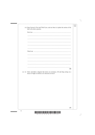 Leave
                                                                                                                                                blank
         (iv) State Newton’s First and Third Laws, and use them to explain the motion of the
              ball in the above practice.

             First Law ................................................................................................................

             ................................................................................................................................

             ................................................................................................................................

             ................................................................................................................................

             ................................................................................................................................

             ................................................................................................................................

             Third Law ..............................................................................................................

             ................................................................................................................................

             ................................................................................................................................

             ................................................................................................................................

             ................................................................................................................................

             ................................................................................................................................
                                                                                                                                         (6)

     (c) (i) Draw and label a diagram that shows air resistance, lift and drag acting on a
             discus in flight in relation to its direction of travel.




                                                                                                                                         (3)

10
                                 *N25095A01032*
 