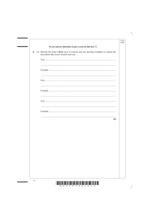 Leave
                                                                                                                                                   blank

                        If you answer Question 4 put a cross in this box                                     .

4.   (a) Identify the body’s three axes of rotation and use sporting examples to explain the
         movement that occurs around each one.

         Axis ...............................................................................................................................

         .......................................................................................................................................

         Example ........................................................................................................................

         .......................................................................................................................................

         Axis ...............................................................................................................................

         .......................................................................................................................................

         Example ........................................................................................................................

         .......................................................................................................................................

         Axis ...............................................................................................................................

         .......................................................................................................................................

         Example ........................................................................................................................

         .......................................................................................................................................
                                                                                                                                            (6)




12
                                    *N25095A01232*
 