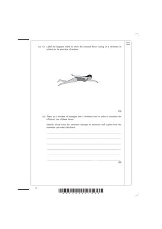 Leave
                                                                                                                                                blank
     (c) (i) Label the diagram below to show the external forces acting on a swimmer in
             relation to the direction of motion.




                                                                                                                                         (3)

         (ii) There are a number of strategies that a swimmer uses in order to minimise the
              effects of one of these forces.

             Identify which force the swimmer attempts to minimise and explain how the
             swimmer can reduce this force.

             ................................................................................................................................

             ................................................................................................................................

             ................................................................................................................................

             ................................................................................................................................

             ................................................................................................................................

             ................................................................................................................................
                                                                                                                                         (5)




14
                                 *N25095A01432*
 