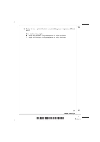 Leave
                                                                                                   blank
(d) During the time a sprinter’s foot is in contact with the ground it experiences different
    forces.

    Draw two force/time graphs:
    • one to show the force acting on the foot as the athlete accelerates
    • one to show the force acting on the foot as the athlete decelerates




                                                                                         (5)       Q4

                                                                         (Total 25 marks)

                                                                                                   15
                      *N25095A01532*                                                           Turn over
 
