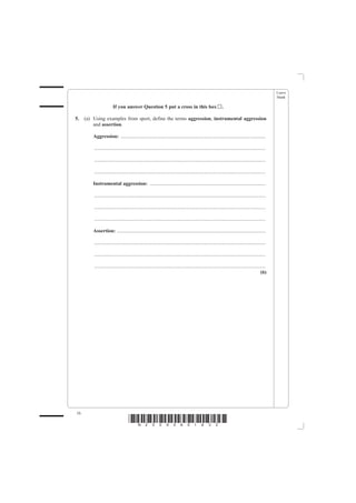 Leave
                                                                                                                                                   blank

                       If you answer Question 5 put a cross in this box                                      .

5.   (a) Using examples from sport, define the terms aggression, instrumental aggression
         and assertion.

         Aggression: ..................................................................................................................

         .......................................................................................................................................

         .......................................................................................................................................

         .......................................................................................................................................

         Instrumental aggression: ...........................................................................................

         .......................................................................................................................................

         .......................................................................................................................................

         .......................................................................................................................................

         Assertion: .....................................................................................................................

         .......................................................................................................................................

         .......................................................................................................................................

         .......................................................................................................................................
                                                                                                                                            (6)




16
                                    *N25095A01632*
 