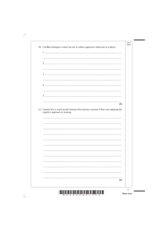 Leave
                                                                                                                                                  blank
(b) List five strategies a coach can use to reduce aggressive behaviour in a player.

    1 ....................................................................................................................................

    .......................................................................................................................................

    2 ....................................................................................................................................

    .......................................................................................................................................

    3 ....................................................................................................................................

    .......................................................................................................................................

    4 ....................................................................................................................................

    .......................................................................................................................................

    5 ....................................................................................................................................

    .......................................................................................................................................
                                                                                                                                       (5)

(c) Explain how a coach would structure their practice sessions if they were applying the
    cognitive approach to learning.

    .......................................................................................................................................

    .......................................................................................................................................

    .......................................................................................................................................

    .......................................................................................................................................

    .......................................................................................................................................

    .......................................................................................................................................

    .......................................................................................................................................

    .......................................................................................................................................

    .......................................................................................................................................

    .......................................................................................................................................

    .......................................................................................................................................

    .......................................................................................................................................
                                                                                                                                       (5)



                                                                                                                                                  17
                               *N25095A01732*                                                                                                 Turn over
 