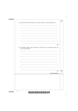 Leave
                                                                                                                                                   blank
     (d) Explain the effect that the presence of others may have on sports performance.

         .......................................................................................................................................

         .......................................................................................................................................

         .......................................................................................................................................

         .......................................................................................................................................

         .......................................................................................................................................

         .......................................................................................................................................

         .......................................................................................................................................

         .......................................................................................................................................
                                                                                                                                            (5)

     (e) Name four strategies that a performer or coach could use to manage the effect of a
         crowd on performance.

         1 ....................................................................................................................................

         .......................................................................................................................................

         2 ....................................................................................................................................

         .......................................................................................................................................

         3 ....................................................................................................................................

         .......................................................................................................................................

         4 ....................................................................................................................................

         .......................................................................................................................................
                                                                                                                                            (4)    Q5

                                                                                                                   (Total 25 marks)




18
                                    *N25095A01832*
 
