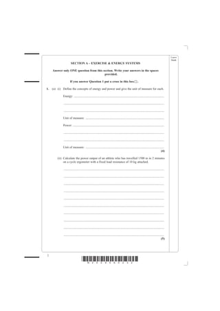 Leave
                                                                                                                                                blank
                      SECTION A – EXERCISE & ENERGY SYSTEMS

     Answer only ONE question from this section. Write your answers in the spaces
                                         provided.

                     If you answer Question 1 put a cross in this box                                      .

1.   (a) (i) Define the concepts of energy and power and give the unit of measure for each.

             Energy: ...................................................................................................................

             ................................................................................................................................

             ................................................................................................................................

             Unit of measure: ....................................................................................................

             Power: ....................................................................................................................

             ................................................................................................................................

             ................................................................................................................................

             Unit of measure: ....................................................................................................
                                                                                                                              (4)

         (ii) Calculate the power output of an athlete who has travelled 1500 m in 2 minutes
              on a cycle ergometer with a fixed load resistance of 10 kg attached.

             ................................................................................................................................

             ................................................................................................................................

             ................................................................................................................................

             ................................................................................................................................

             ................................................................................................................................

             ................................................................................................................................

             ................................................................................................................................

             ................................................................................................................................

             ................................................................................................................................

             ................................................................................................................................
                                                                                                                                         (5)




2
                                   *N25095A0232*
 