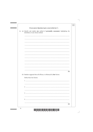 Leave
                                                                                                                                                   blank

                        If you answer Question 6 put a cross in this box                                     .

6.   (a) Identify and explain one method of personality assessment, highlighting the
         drawbacks of your chosen method.

         .......................................................................................................................................

         .......................................................................................................................................

         .......................................................................................................................................

         .......................................................................................................................................

         .......................................................................................................................................

         .......................................................................................................................................

         .......................................................................................................................................

         .......................................................................................................................................

         .......................................................................................................................................

         .......................................................................................................................................

         .......................................................................................................................................

         .......................................................................................................................................
                                                                                                                                            (5)

     (b) Bandura suggested that self-efficacy is influenced by four factors.

         Define these four factors.

         1 ....................................................................................................................................

         .......................................................................................................................................

         2 ....................................................................................................................................

         .......................................................................................................................................

         3 ....................................................................................................................................

         .......................................................................................................................................

         4 ....................................................................................................................................

         .......................................................................................................................................
                                                                                                                                            (4)


20
                                    *N25095A02032*
 