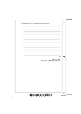 Leave
                                                                                                                                           blank
(ii) Suggest strategies for managing pre-competition anxiety.

    ................................................................................................................................

    ................................................................................................................................

    ................................................................................................................................

    ................................................................................................................................

    ................................................................................................................................

    ................................................................................................................................

    ................................................................................................................................

    ................................................................................................................................

    ................................................................................................................................

    ................................................................................................................................

    ................................................................................................................................

    ................................................................................................................................
                                                                                                                                (5)        Q6

                                                                                (Total 25 marks)
                                                                TOTAL FOR SECTION B: 25 MARKS




                                                                                                                                           23
                        *N25095A02332*                                                                                                 Turn over
 