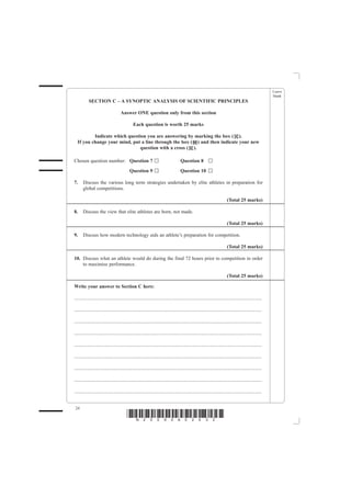 Leave
                                                                                                                                                         blank
           SECTION C – A SYNOPTIC ANALYSIS OF SCIENTIFIC PRINCIPLES

                                     Answer ONE question only from this section

                                               Each question is worth 25 marks

          Indicate which question you are answering by marking the box ( ).
  If you change your mind, put a line through the box ( ) and then indicate your new
                               question with a cross ( ).

Chosen question number: Question 7                                                   Question 8
                                            Question 9                               Question 10

7.     Discuss the various long term strategies undertaken by elite athletes in preparation for
       global competitions.

                                                                                                                          (Total 25 marks)

8.     Discuss the view that elite athletes are born, not made.

                                                                                                                          (Total 25 marks)

9.     Discuss how modern technology aids an athlete’s preparation for competition.

                                                                                                                          (Total 25 marks)

10. Discuss what an athlete would do during the final 72 hours prior to competition in order
    to maximise performance.

                                                                                                                          (Total 25 marks)

Write your answer to Section C here:

......................................................................................................................................................

......................................................................................................................................................

......................................................................................................................................................

......................................................................................................................................................

......................................................................................................................................................

......................................................................................................................................................

......................................................................................................................................................

......................................................................................................................................................

......................................................................................................................................................


 24
                                          *N25095A02432*
 