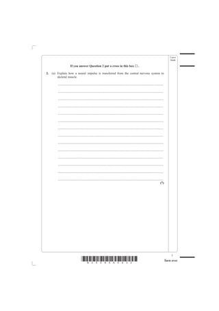 Leave
                                                                                                                                                       blank

                        If you answer Question 2 put a cross in this box                                       ..

2.   (a) Explain how a neural impulse is transferred from the central nervous system to
         skeletal muscle.

         .......................................................................................................................................

         .......................................................................................................................................

         .......................................................................................................................................

         .......................................................................................................................................

         .......................................................................................................................................

         .......................................................................................................................................

         .......................................................................................................................................

         .......................................................................................................................................

         .......................................................................................................................................

         .......................................................................................................................................

         .......................................................................................................................................

         .......................................................................................................................................

         .......................................................................................................................................

         .......................................................................................................................................
                                                                                                                                            (7)




                                                                                                                                                        5
                                      *N25095A0532*                                                                                                Turn over
 