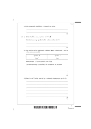 Leave
                                                                                                                                                blank
    (iii) The displacement of the ball as it completes one circuit.

         ................................................................................................................................

         ................................................................................................................................
                                                                                                                                     (1)

(b) (i) It takes the ball 2 seconds to travel from C to D.

        Calculate the average speed of the ball as it moves from C to D.

         ................................................................................................................................

         ................................................................................................................................
                                                                                                                                     (1)

    (ii) The speed of the ball is measured as it leaves D and as it arrives at A, and the
         values below are recorded.

                               Speed at D                                                       Speed at A
                                  10 ms-1                                                           6 ms-1

        It takes the ball 1.9 seconds to travel from D to A.

        Calculate the average acceleration of the ball between the two points.

         ................................................................................................................................

         ................................................................................................................................

         ................................................................................................................................
                                                                                                                                     (2)

    (iii) State Newton’s Second Law, and use it to explain your answer to part (b) (ii).

         ................................................................................................................................

         ................................................................................................................................

         ................................................................................................................................

         ................................................................................................................................

         ................................................................................................................................

         ................................................................................................................................
                                                                                                                                     (3)




                                                                                                                                                 9
                               *N25095A0932*                                                                                                Turn over
 