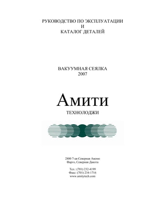 РУКОВОДСТВО ПО ЭКСПЛУАТАЦИИ
И
КАТАЛОГ ДЕТАЛЕЙ
ВАКУУМНАЯ СЕЯЛКА
2007
АмитиТЕХНОЛОДЖИ
2800 7-ая Северная Авеню
Фарго, Северная Дакота
Тел.: (701) 232-4199
Факс: (701) 234-1716
www.amitytech.com
 