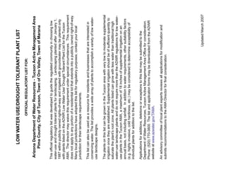 LOW WATER USE/DROUGHT TOLERANT PLANT LIST
                             OFFICIAL REGULATORY LIST FOR:

 Arizona Department of Water Resources - Tucson Active Management Area
      Pima County, City of Tucson, Town of Oro Valley, Town of Marana


This official regulatory list was developed to guide the regulated community in choosing low
water-use and drought tolerant plants for landscaping. Landscaping planted after January 1,
1987 within publicly owned rights-of-way and irrigated with groundwater may be planted only
with plants listed on the ADWR Low Water Use/ Drought Tolerant Plant List for the Tucson
AMA. The director may waive this requirement under special circumstances. This requirement
does not apply to any portion of a residential lot that extends into a publicly owned right-of-way.
Many local jurisdictions have adopted this list for regulatory purposes; contact your local
jurisdiction for their landscape requirements.

This list can also be used as a resource for residents and businesses that are interested in
conserving water. The list provides a wide array of plants to accomplish a variety of low water-
use landscape designs.

The plants on this list can be grown in the Tucson area with very low to moderate supplemental
irrigation once they are established. Supplemental irrigation should be of sufficient quantity to
saturate the plant’s root zone. All plants listed can grow with less water than traditional high
water-use landscape plants and do not require more than the ADWR regulations for low water-
use plants in the Tucson AMA, a maximum of 18 inches of supplemental irrigation on an
annual basis, not including rainfall. In addition to water requirements, other suitability factors
(e.g. highly invasive, cold hardiness, etc.) may be considered to determine acceptability of
individual plants for addition to the list.

Applications for additions, deletions or exceptions to this list may be submitted to the
Department of Water Resources, Tucson Active Management Area Office for consideration.
Phone: (520) 770-3800. The list and application forms may be downloaded from the ADWR
website at www.azwater.gov/TAMA.

An advisory committee of local plant experts reviews all applications for modification and
submits recommendations to the AMA Director for final consideration.




                                                                             Updated March 2007
 
