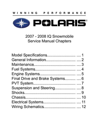 2007 - 2008 IQ Snowmobile
Service Manual Chapters
Model Specifications........................... .... 1
General Information............................ .... 2
Maintenance....................................... .... 3
Fuel Systems...................................... .... 4
Engine Systems
.................................. .... 5
Final Drive and Brake Systems.......... .... 6
PVT System
........................................ .... 7
Suspension and Steering
.................... .... 8
Shocks................................................ .... 9
Chassis............................................... .... 10
Electrical Systems.............................. .... 11
Wiring Schematics.............................. .... 12
 