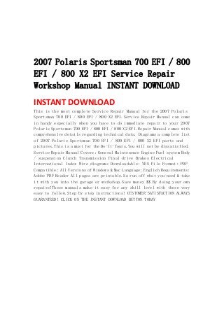  
 
 
 
2007 Polaris Sportsman 700 EFI / 800
EFI / 800 X2 EFI Service Repair
Workshop Manual INSTANT DOWNLOAD
INSTANT DOWNLOAD 
This is the most complete Service Repair Manual for the 2007 Polaris
Sportsman 700 EFI / 800 EFI / 800 X2 EFI.Service Repair Manual can come
in handy especially when you have to do immediate repair to your 2007
Polaris Sportsman 700 EFI / 800 EFI / 800 X2 EFI.Repair Manual comes with
comprehensive details regarding technical data. Diagrams a complete list
of 2007 Polaris Sportsman 700 EFI / 800 EFI / 800 X2 EFI parts and
pictures.This is a must for the Do-It-Yours.You will not be dissatisfied.
Service Repair Manual Covers: General Maintenence Engine Fuel system Body
/ suspension Clutch Transmission Final drive Brakes Electrical
International Index Wire diagrams Downloadable: YES File Format: PDF
Compatible: All Versions of Windows & Mac Language: English Requirements:
Adobe PDF Reader All pages are printable.So run off what you need & take
it with you into the garage or workshop.Save money $$ By doing your own
repairs!These manuals make it easy for any skill level with these very
easy to follow.Step by step instructions! CUSTOMER SATISFACTION ALWAYS
GUARANTEED! CLICK ON THE INSTANT DOWNLOAD BUTTON TODAY
 
 