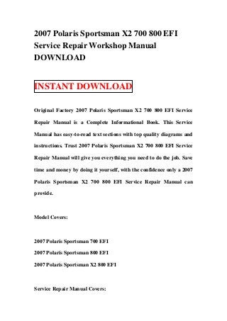 2007 Polaris Sportsman X2 700 800 EFI
Service Repair Workshop Manual
DOWNLOAD


INSTANT DOWNLOAD

Original Factory 2007 Polaris Sportsman X2 700 800 EFI Service

Repair Manual is a Complete Informational Book. This Service

Manual has easy-to-read text sections with top quality diagrams and

instructions. Trust 2007 Polaris Sportsman X2 700 800 EFI Service

Repair Manual will give you everything you need to do the job. Save

time and money by doing it yourself, with the confidence only a 2007

Polaris Sportsman X2 700 800 EFI Service Repair Manual can

provide.



Model Covers:



2007 Polaris Sportsman 700 EFI

2007 Polaris Sportsman 800 EFI

2007 Polaris Sportsman X2 800 EFI



Service Repair Manual Covers:
 