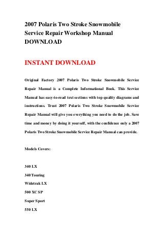 2007 Polaris Two Stroke Snowmobile
Service Repair Workshop Manual
DOWNLOAD
INSTANT DOWNLOAD
Original Factory 2007 Polaris Two Stroke Snowmobile Service
Repair Manual is a Complete Informational Book. This Service
Manual has easy-to-read text sections with top quality diagrams and
instructions. Trust 2007 Polaris Two Stroke Snowmobile Service
Repair Manual will give you everything you need to do the job. Save
time and money by doing it yourself, with the confidence only a 2007
Polaris Two Stroke Snowmobile Service Repair Manual can provide.
Models Covers:
340 LX
340 Touring
Widetrak LX
500 XC SP
Super Sport
550 LX
 