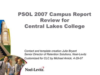 PSOL 2007 Campus Report
           Review for
      Central Lakes College



      Contact and template creation Julie Bryant
      Senior Director of Retention Solutions, Noel-Levitz
      Customized for CLC by Michael Amick, 4-29-07


1
 